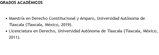 GRADOS ACADÉMICOS Maestría en Derecho Constitucional y Amparo, Universidad Autónoma de Tlaxcala (Tlaxcala, México, 2019). Licenciatura en Derecho, Universidad Autónoma de Tlaxcala (Tlaxcala, México, 2011). 